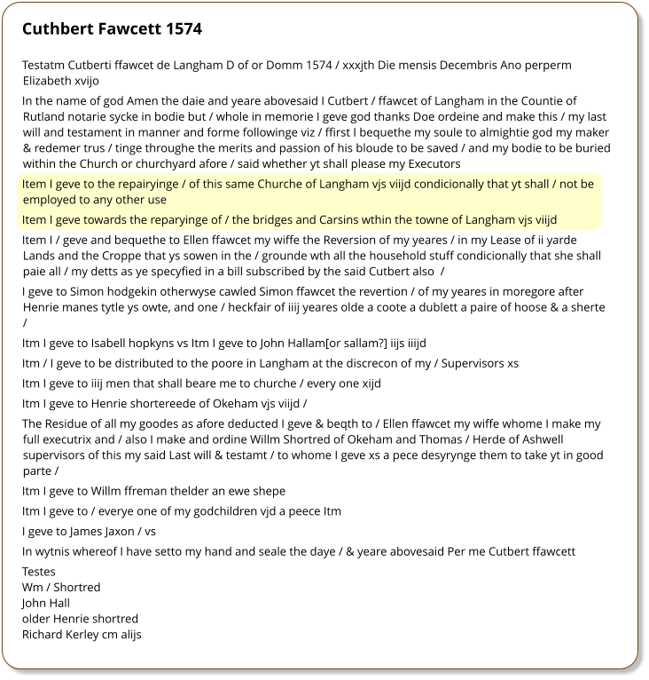 Cuthbert Fawcett 1574 Testatm Cutberti ffawcet de Langham D of or Domm 1574 / xxxjth Die mensis Decembris Ano perperm Elizabeth xvijo  In the name of god Amen the daie and yeare abovesaid I Cutbert / ffawcet of Langham in the Countie of Rutland notarie sycke in bodie but / whole in memorie I geve god thanks Doe ordeine and make this / my last will and testament in manner and forme followinge viz / ffirst I bequethe my soule to almightie god my maker & redemer trus / tinge throughe the merits and passion of his bloude to be saved / and my bodie to be buried within the Church or churchyard afore / said whether yt shall please my Executors  Item I geve to the repairyinge / of this same Churche of Langham vjs viijd condicionally that yt shall / not be employed to any other use  Item I geve towards the reparyinge of / the bridges and Carsins wthin the towne of Langham vjs viijd Item I / geve and bequethe to Ellen ffawcet my wiffe the Reversion of my yeares / in my Lease of ii yarde Lands and the Croppe that ys sowen in the / grounde wth all the household stuff condicionally that she shall paie all / my detts as ye specyfied in a bill subscribed by the said Cutbert also  /  I geve to Simon hodgekin otherwyse cawled Simon ffawcet the revertion / of my yeares in moregore after Henrie manes tytle ys owte, and one / heckfair of iiij yeares olde a coote a dublett a paire of hoose & a sherte /  Itm I geve to Isabell hopkyns vs Itm I geve to John Hallam[or sallam?] iijs iiijd  Itm / I geve to be distributed to the poore in Langham at the discrecon of my / Supervisors xs  Itm I geve to iiij men that shall beare me to churche / every one xijd  Itm I geve to Henrie shortereede of Okeham vjs viijd /  The Residue of all my goodes as afore deducted I geve & beqth to / Ellen ffawcet my wiffe whome I make my full executrix and / also I make and ordine Willm Shortred of Okeham and Thomas / Herde of Ashwell supervisors of this my said Last will & testamt / to whome I geve xs a pece desyrynge them to take yt in good parte /  Itm I geve to Willm ffreman thelder an ewe shepe  Itm I geve to / everye one of my godchildren vjd a peece Itm  I geve to James Jaxon / vs  In wytnis whereof I have setto my hand and seale the daye / & yeare abovesaid Per me Cutbert ffawcett  Testes Wm / Shortred  John Hall  older Henrie shortred  Richard Kerley cm alijs