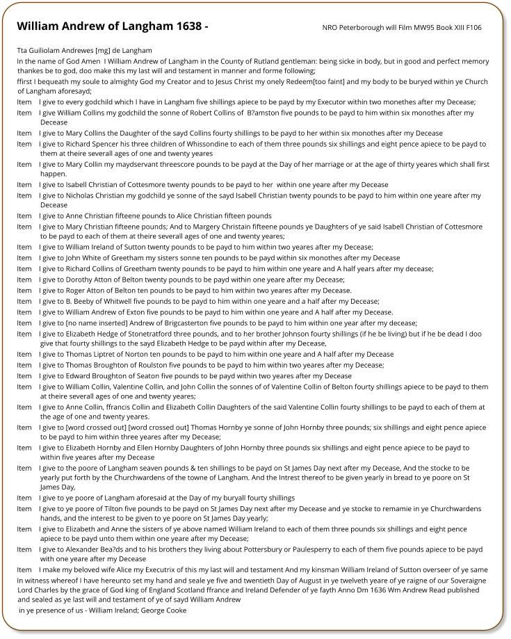 William Andrew of Langham 1638 -	NRO Peterborough will Film MW95 Book XIII F106  Tta Guiliolam Andrewes [mg] de Langham In the name of God Amen  I William Andrew of Langham in the County of Rutland gentleman: being sicke in body, but in good and perfect memory thankes be to god, doo make this my last will and testament in manner and forme following;  ffirst 	I bequeath my soule to almighty God my Creator and to Jesus Christ my onely Redeem[too faint] and my body to be buryed within ye Church of Langham aforesayd;  Item 	I give to every godchild which I have in Langham five shillings apiece to be payd by my Executor within two monethes after my Decease;  Item 	I give William Collins my godchild the sonne of Robert Collins of  B?amston five pounds to be payd to him within six monothes after my Decease  Item 	I give to Mary Collins the Daughter of the sayd Collins fourty shillings to be payd to her within six monothes after my Decease Item 	I give to Richard Spencer his three children of Whissondine to each of them three pounds six shillings and eight pence apiece to be payd to them at theire severall ages of one and twenty yeares Item 	I give to Mary Collin my maydservant threescore pounds to be payd at the Day of her marriage or at the age of thirty yeares which shall first happen. Item 	I give to Isabell Christian of Cottesmore twenty pounds to be payd to her  within one yeare after my Decease  Item 	I give to Nicholas Christian my godchild ye sonne of the sayd Isabell Christian twenty pounds to be payd to him within one yeare after my Decease  Item 	I give to Anne Christian fifteene pounds to Alice Christian fifteen pounds  Item 	I give to Mary Christian fifteene pounds; And to Margery Christain fifteene pounds ye Daughters of ye said Isabell Christian of Cottesmore to be payd to each of them at theire severall ages of one and twenty yeares;  Item 	I give to William Ireland of Sutton twenty pounds to be payd to him within two yeares after my Decease; Item 	I give to John White of Greetham my sisters sonne ten pounds to be payd within six monothes after my Decease Item 	I give to Richard Collins of Greetham twenty pounds to be payd to him within one yeare and A half years after my decease; Item 	I give to Dorothy Atton of Belton twenty pounds to be payd within one yeare after my Decease; Item 	I give to Roger Atton of Belton ten pounds to be payd to him within two yeares after my Decease.  Item 	I give to B. Beeby of Whitwell five pounds to be payd to him within one yeare and a half after my Decease;  Item 	I give to William Andrew of Exton five pounds to be payd to him within one yeare and A half after my Decease.  Item 	I give to [no name inserted] Andrew of Brigcasterton five pounds to be payd to him within one year after my decease;  Item 	I give to Elizabeth Hedge of Stonetratford three pounds, and to her brother Johnson fourty shillings (if he be living) but if he be dead I doo give that fourty shillings to the sayd Elizabeth Hedge to be payd within after my Decease,  Item 	I give to Thomas Liptret of Norton ten pounds to be payd to him within one yeare and A half after my Decease  Item 	I give to Thomas Broughton of Roulston five pounds to be payd to him within two yeares after my Decease;  Item 	I give to Edward Broughton of Seaton five pounds to be payd within two yeares after my Decease  Item 	I give to William Collin, Valentine Collin, and John Collin the sonnes of of Valentine Collin of Belton fourty shillings apiece to be payd to them at theire severall ages of one and twenty yeares; Item 	I give to Anne Collin, ffrancis Collin and Elizabeth Collin Daughters of the said Valentine Collin fourty shillings to be payd to each of them at the age of one and twenty yeares. Item 	I give to [word crossed out] [word crossed out] Thomas Hornby ye sonne of John Hornby three pounds; six shillings and eight pence apiece to be payd to him within three yeares after my Decease;  Item 	I give to Elizabeth Hornby and Ellen Hornby Daughters of John Hornby three pounds six shillings and eight pence apiece to be payd to within five yeares after my Decease Item 	I give to the poore of Langham seaven pounds & ten shillings to be payd on St James Day next after my Decease, And the stocke to be yearly put forth by the Churchwardens of the towne of Langham. And the Intrest thereof to be given yearly in bread to ye poore on St James Day,  Item 	I give to ye poore of Langham aforesaid at the Day of my buryall fourty shillings  Item 	I give to ye poore of Tilton five pounds to be payd on St James Day next after my Decease and ye stocke to remamie in ye Churchwardens hands, and the interest to be given to ye poore on St James Day yearly;  Item 	I give to Elizabeth and Anne the sisters of ye above named William Ireland to each of them three pounds six shillings and eight pence apiece to be payd unto them within one yeare after my Decease;  Item 	I give to Alexander Bea?ds and to his brothers they living about Pottersbury or Paulesperry to each of them five pounds apiece to be payd with one yeare after my Decease  Item 	I make my beloved wife Alice my Executrix of this my last will and testament And my kinsman William Ireland of Sutton overseer of ye same  In witness whereof I have hereunto set my hand and seale ye five and twentieth Day of August in ye twelveth yeare of ye raigne of our Soveraigne Lord Charles by the grace of God king of England Scotland ffrance and Ireland Defender of ye fayth Anno Dm 1636 Wm Andrew Read published and sealed as ye last will and testament of ye of sayd William Andrew  in ye presence of us - William Ireland; George Cooke